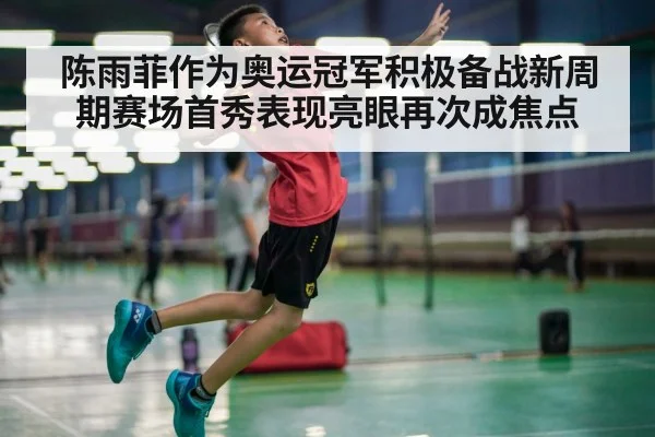 陈雨菲作为奥运冠军积极备战新周期赛场首秀表现亮眼再次成焦点