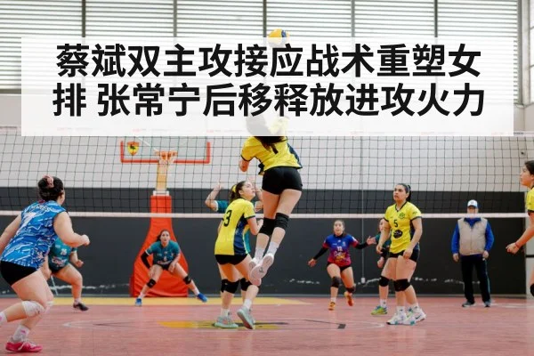 蔡斌双主攻接应战术重塑女排 张常宁后移释放进攻火力